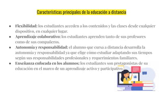 Características principales de la educación a distancia
● Flexibilidad: los estudiantes acceden a los contenidos y las clases desde cualquier
dispositivo, en cualquier lugar.
● Aprendizaje colaborativo: los estudiantes aprenden tanto de sus profesores
como de sus compañeros.
● Autonomía y responsabilidad: el alumno que cursa a distancia desarrolla la
autonomía y responsabilidad ya que elige cómo estudiar adaptando sus tiempos
según sus responsabilidades profesionales y requerimientos familiares.
● Enseñanza enfocada en los alumnos: los estudiantes son protagonistas de su
educación en el marco de un aprendizaje activo y participativo.
 