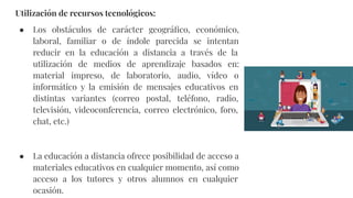 Utilización de recursos tecnológicos:
● Los obstáculos de carácter geográﬁco, económico,
laboral, familiar o de índole parecida se intentan
reducir en la educación a distancia a través de la
utilización de medios de aprendizaje basados en:
material impreso, de laboratorio, audio, vídeo o
informático y la emisión de mensajes educativos en
distintas variantes (correo postal, teléfono, radio,
televisión, videoconferencia, correo electrónico, foro,
chat, etc.)
● La educación a distancia ofrece posibilidad de acceso a
materiales educativos en cualquier momento, así como
acceso a los tutores y otros alumnos en cualquier
ocasión.
 