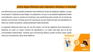 ¿Existe alguna diferencia entre educación a distancia y e-learning?
Las diferencias que se pueden presentar hace referencia al tipo de población objetivo, ya que
la educación a distancia busca llegar a la población a la que no es posible desplazarse hasta
una institución o que no cuenta con el tiempo y las condiciones para cumplir con el horario de
estudio convencional, mientras que el E-Learning se usa por todos los tipos de estudiantes en
todos los niveles educativos, desde preescolar hasta doctorado
La siguiente diferencia tiene que ver con los costos; uno de los objetivos de la educación a
distancia es cubrir un mayor número de estudiantes a un costo más bajo que el de las
universidades tradicionales, mientras que el ELearning efectivo puede muchas veces costar
más que el presencial y tiene otros objetivos
 