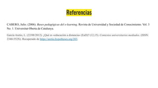 Referencias
CABERO, Julio. (2006). Bases pedagógicas del e-learning. Revista de Universidad y Sociedad de Conocimiento. Vol. 3
No. 1. Universitat Oberta de Catalunya.
García Aretio, L. (22/08/2012). ¿Qué es «educación a distancia» (EaD)? (12,15). Contextos universitarios mediados. (ISSN:
2340-552X). Recuperado de https://aretio.hypotheses.org/203.
 