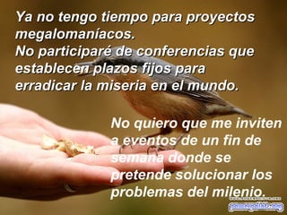 Ya no tengo tiempo para proyectos megalomaníacos.  No participaré de conferencias que establecen plazos fijos para erradicar la miseria en el mundo.  No quiero que me inviten a eventos de un fin de semana donde se pretende solucionar los problemas del milenio. 