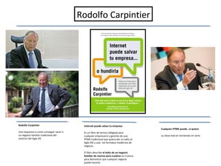 Rodolfo Carpintier




Rodolfo Carpintier                        Internet puede salvar tu empresa
                                                                                        Cualquier PYME puede…si quiere
Una respuesta a como conseguir sacar a    Es un libro de lectura obligada para
un negocio familiar tradicional del       cualquier empresario o gerente de una         La clave está en tomárselo en serio
entorno del Siglo XX.                     PYME tradicional que quiera dar un salto al
                                          Siglo XXI y usar los formatos modernos de
                                          negocio.

                                          El libro describe el éxito de un negocio
                                          familiar de marcos para cuadros en Cuenca
                                          para demostrar que cualquier negocio
                                          puede hacerlo.
 