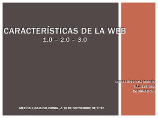 CARACTERISTICAS DE LA WEB
1.0 – 2.0 – 3.0
DEYTA LÓPEZ JOSÉ MARTÍN
MAT. 1147066
INFORMÁTICA I
MEXICALI, BAJA CALIORNIA., A 18 DE SEPTIEMBRE DE 2015
DEYTA LÓPEZ JOSÉ MARTÍN
MAT. 1147066
INFORMÁTICA I
CARACTERÍSTICAS DE LA WEB
1.0 – 2.0 – 3.0
MEXICALI, BAJA CALIORNIA., A 18 DE SEPTIEMBRE DE 2015
 
