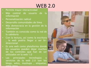 WEB 2.0
• Permite mayor interactividad
• Más control de usuario de la
información
• Personalización radical
• Desarrollo comunidades de línea
• Más democracia en la gestión de la
información
• También es conocida como la red de
la sabiduría
• Con la lectura, así como la escritura
, la web podría llegar a ser bi-
direccional.
• Es una web como plataforma donde
los usuarios pueden dejar muchos
de los controles que han de ser
utilizados en la web 1.0
• Las principales tecnologías y
servicios de la web 2.0 son los
blogs, wikis, mashups , etiquetas,
entre otros.
 
