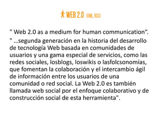 " Web 2.0 as a medium for human communication“.
" …segunda generación en la historia del desarrollo
de tecnología Web basada en comunidades de
usuarios y una gama especial de servicios, como las
redes sociales, losblogs, loswikis o lasfolcsonomías,
que fomentan la colaboración y el intercambio ágil
de información entre los usuarios de una
comunidad o red social. La Web 2.0 es también
llamada web social por el enfoque colaborativo y de
construcción social de esta herramienta".
 