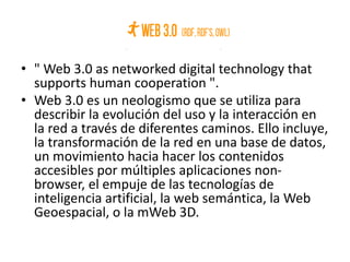 • " Web 3.0 as networked digital technology that
supports human cooperation ".
• Web 3.0 es un neologismo que se utiliza para
describir la evolución del uso y la interacción en
la red a través de diferentes caminos. Ello incluye,
la transformación de la red en una base de datos,
un movimiento hacia hacer los contenidos
accesibles por múltiples aplicaciones non-
browser, el empuje de las tecnologías de
inteligencia artificial, la web semántica, la Web
Geoespacial, o la mWeb 3D.
 