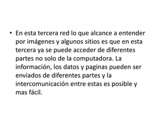 • En esta tercera red lo que alcance a entender
por imágenes y algunos sitios es que en esta
tercera ya se puede acceder de diferentes
partes no solo de la computadora. La
información, los datos y paginas pueden ser
enviados de diferentes partes y la
intercomunicación entre estas es posible y
mas fácil.
 