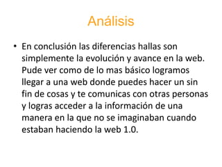 Análisis
• En conclusión las diferencias hallas son
simplemente la evolución y avance en la web.
Pude ver como de lo mas básico logramos
llegar a una web donde puedes hacer un sin
fin de cosas y te comunicas con otras personas
y logras acceder a la información de una
manera en la que no se imaginaban cuando
estaban haciendo la web 1.0.
 