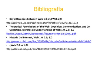 Bibliografía
• Key differences between Web 1.0 and Web 2.0
http://journals.uic.edu/ojs/index.php/fm/article/view/2125/1972
• Theoretical Foundations of the Web: Cognition, Communication, and Co-
Operation. Towards an Understanding of Web 1.0, 2.0, 3.0
file:///C:/Users/admin/Downloads/futureinternet-02-00041.pdf
• Historia Del Internet, Web 1.0, 2.0, 3.0
http://www.scribd.com/doc/19920424/Historia-Del-Internet-Web-1-0-2-0-3-0
• ¿Web 2.0 vs 1.0?
http://ddd.uab.cat/pub/dim/16993748n10/16993748n10a4.pdf
 