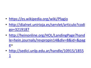 • https://es.wikipedia.org/wiki/Plagio
• http://dialnet.unirioja.es/servlet/articulo?codi
go=3219187
• http://heinonline.org/HOL/LandingPage?hand
le=hein.journals/revpropin14&div=8&id=&pag
e=
• http://sedici.unlp.edu.ar/handle/10915/1855
1
 