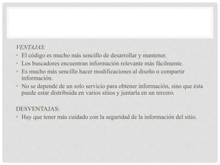 VENTAJAS:
• El código es mucho más sencillo de desarrollar y mantener.
• Los buscadores encuentran información relevante más fácilmente.
• Es mucho más sencillo hacer modificaciones al diseño o compartir
información.
• No se depende de un solo servicio para obtener información, sino que ésta
puede estar distribuida en varios sitios y juntarla en un tercero.
DESVENTAJAS:
• Hay que tener más cuidado con la seguridad de la información del sitio.
 