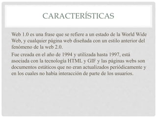 CARACTERÍSTICAS
Web 1.0 es una frase que se refiere a un estado de la World Wide
Web, y cualquier página web diseñada con un estilo anterior del
fenómeno de la web 2.0.
Fue creada en el año de 1994 y utilizada hasta 1997, está
asociada con la tecnología HTML y GIF y las páginas webs son
documentos estáticos que no eran actualizados periódicamente y
en los cuales no había interacción de parte de los usuarios.
 