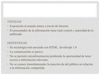 VENTAJAS:
• Exposición al mundo entero a través de Internet.
• El presentador de la información tiene total control y autoridad de lo
publicado.
DESVENTAJAS:
• Su tecnología está asociada con HTML, JavaScript 1.0
• La comunicación es pasiva
• No se permite retroalimentación perdiendo la oportunidad de tener
acceso a información relevante.
• No se conoce inmediatamente la reacción de del público en relación
a la información compartida.
 