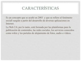 CARACTERÍSTICAS
Es un concepto que se acuñó en 2003 y que se refiere al fenómeno
sociall surgido a partir del desarrollo de diversas aplicaciones en
Internet.
La Web 2.0, por lo tanto, está formada por las plataformas para la
publicación de contenidos, las redes sociales, los servicios conocidos
como wikis y los portales de alojamiento de fotos, audio o vídeos.
 