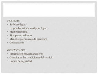 VENTAJAS:
• Software legal:
• Disponibles desde cualquier lugar.
• Multiplataforma
• Siempre actualizado
• Menor requerimiento de hardware
• Colaboración
DESVENTAJAS:
• Información privada a terceros
• Cambios en las condiciones del servicio
• Copias de seguridad
 