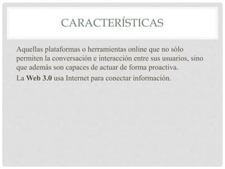 CARACTERÍSTICAS
Aquellas plataformas o herramientas online que no sólo
permiten la conversación e interacción entre sus usuarios, sino
que además son capaces de actuar de forma proactiva.
La Web 3.0 usa Internet para conectar información.
 