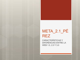 META_2.1_PÉ
REZ
CARACTERÍSTICAS Y
DIFERENCIAS ENTRE LA
WEB 1.0, 2.0 Y 3.0
 