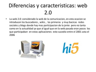 Diferencias y caracteristicas: web
2.0
• La web 2.0: considerado la web de la comunicacion, en esta ocacion se
introducen los buscadores , wikis , las primeras y muy bacicas redes
sociales y blogs donde hay mas participacion de la jente pero no tanta
como en la actualidad ya que al igual que en la web pasada eran pocos los
que participaban en estas aplicaciones esto sucedio entre el 2001 asta el
2006
 