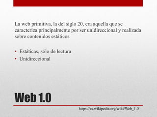 Web 1.0
La web primitiva, la del siglo 20, era aquella que se
caracteriza principalmente por ser unidireccional y realizada
sobre contenidos estáticos
• Estáticas, sólo de lectura
• Unidireccional
https://es.wikipedia.org/wiki/Web_1.0
 