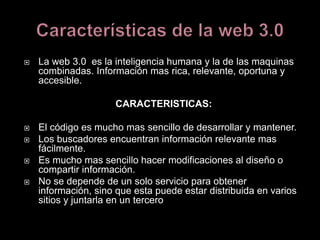  La web 3.0 es la inteligencia humana y la de las maquinas
combinadas. Información mas rica, relevante, oportuna y
accesible.
CARACTERISTICAS:
 El código es mucho mas sencillo de desarrollar y mantener.
 Los buscadores encuentran información relevante mas
fácilmente.
 Es mucho mas sencillo hacer modificaciones al diseño o
compartir información.
 No se depende de un solo servicio para obtener
información, sino que esta puede estar distribuida en varios
sitios y juntarla en un tercero
 