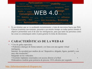 • Es un término que se va acuñando recientemente y trata de movernos hacia una Web
Ubicua (continuo movimiento, presente a un mismo tiempo en todas partes) donde el
objetivo primordial será el de unir las inteligencias, para que tanto las personas como
las cosas se comuniquen entre sí para generar la toma de decisiones.
• CARACTERÍSTICAS DE LA WEB 4.0
• • Uso de gafas especiales.
• Podremos dialogar de forma natural y en linea con una agente virtual
inteligente. •
Internet: Se accederá por medios de un “dispositivo, delgado, ligero, portátil y con
muy alta resolución”. •
Integrado en los vehículos.
• Existirán implantes neuronales con acceso directo a la Red. •
Ordenadores tendrán gran potencia de proceso 1016 cálculos por segundo.
http://deberdearianalaweb.blogspot.mx/
 