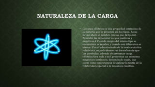 NATURALEZA DE LA CARGA
• La carga eléctrica es una propiedad intrínseca de
la materia que se presenta en dos tipos. Estas
...