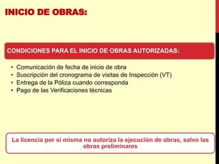 INICIO DE OBRAS:
La licencia por si misma no autoriza la ejecución de obras, salvo las
obras preliminares
CONDICIONES PARA EL INICIO DE OBRAS AUTORIZADAS:
• Comunicación de fecha de inicio de obra
• Suscripción del cronograma de visitas de Inspección (VT)
• Entrega de la Póliza cuando corresponda
• Pago de las Verificaciones técnicas
 