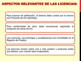 ASPECTOS RELEVANTES DE LAS LICENCIAS:
Para licencia de edificación, el terreno debe contar por lo menos
con Proyecto de HU aprobado
Para conformidad de obra, debe encontrarse registrada la
recepción de obras de HU
Las Licencias, sus prórrogas y revalidaciones son inscribibles en el
Registro de Predios
Las licencias recaen sobre uno o más predios y producen todos
sus efectos, aun cuando sean enajenados.
 