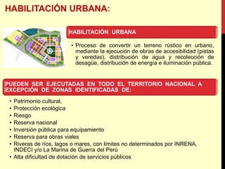 HABILITACIÓN URBANA
• Proceso de convertir un terreno rústico en urbano,
mediante la ejecución de obras de accesibilidad (pistas
y veredas), distribución de agua y recolección de
desagüe, distribución de energía e iluminación pública.
PUEDEN SER EJECUTADAS EN TODO EL TERRITORIO NACIONAL A
EXCEPCIÓN DE ZONAS IDENTIFICADAS DE:
• Patrimonio cultural,
• Protección ecológica
• Riesgo
• Reserva nacional
• Inversión pública para equipamiento
• Reserva para obras viales
• Riveras de ríos, lagos o mares, con limites no determinados por INRENA,
INDECI y/o La Marina de Guerra del Perú
• Alta dificultad de dotación de servicios públicos
 