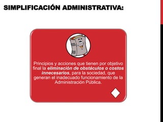 Principios y acciones que tienen por objetivo
final la eliminación de obstáculos o costos
innecesarios, para la sociedad, que
generan el inadecuado funcionamiento de la
Administración Pública.
SIMPLIFICACIÓN ADMINISTRATIVA:
 