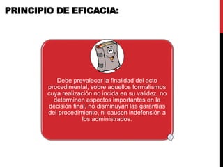 Debe prevalecer la finalidad del acto
procedimental, sobre aquellos formalismos
cuya realización no incida en su validez, no
determinen aspectos importantes en la
decisión final, no disminuyan las garantías
del procedimiento, ni causen indefensión a
los administrados.
PRINCIPIO DE EFICACIA:
 