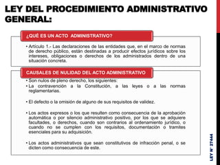 LEY DEL PROCEDIMIENTO ADMINISTRATIVO
GENERAL:
• Artículo 1.- Las declaraciones de las entidades que, en el marco de normas
de derecho público, están destinadas a producir efectos jurídicos sobre los
intereses, obligaciones o derechos de los administrados dentro de una
situación concreta.
¿QUÉ ES UN ACTO ADMINISTRATIVO?
• Son nulos de pleno derecho, los siguientes:
• La contravención a la Constitución, a las leyes o a las normas
reglamentarias.
• El defecto o la omisión de alguno de sus requisitos de validez.
• Los actos expresos o los que resulten como consecuencia de la aprobación
automática o por silencio administrativo positivo, por los que se adquiere
facultades, o derechos, cuando son contrarios al ordenamiento jurídico, o
cuando no se cumplen con los requisitos, documentación o tramites
esenciales para su adquisición.
• Los actos administrativos que sean constitutivos de infracción penal, o se
dicten como consecuencia de este.
CAUSALES DE NULIDAD DEL ACTO ADMINISTRATIVO
LEY
N°
27444
 