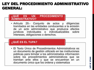 LEY DEL PROCEDIMIENTO ADMINISTRATIVO
GENERAL:
• Artículo 29.- Conjunto de actos y diligencias
tramitados en las entidades conducentes a la emisión
de un acto administrativo que produzca efectos
jurídicos individuales o individualizables sobre
intereses, obligaciones o derechos.
¿QUÉ ES UN PROCEDIMIENTO
ADMINISTRATIVO?
• El Texto Único de Procedimientos Administrativos es
un documento de gestión utilizado en las instituciones
públicas para brindar a los administrados información
sobre los procedimientos administrativos que se
tramitan ante ellos y que se encuentran en un
documento único que los ordena y sistematiza
¿QUÉ ES EL TUPA?
LEY
N°
27444
 