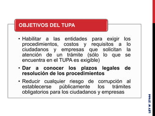 • Habilitar a las entidades para exigir los
procedimientos, costos y requisitos a lo
ciudadanos y empresas que solicitan la
atención de un trámite (sólo lo que se
encuentra en el TUPA es exigible)
• Dar a conocer los plazos legales de
resolución de los procedimientos
• Reducir cualquier riesgo de corrupción al
establecerse públicamente los trámites
obligatorios para los ciudadanos y empresas
OBJETIVOS DEL TUPA
LEY
N°
27444
 