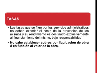 TASAS
• Las tasas que se fijen por los servicios administrativos
no deben exceder el costo de la prestación de los
mismos y su rendimiento es destinado exclusivamente
al financiamiento del mismo, bajo responsabilidad
• No cabe establecer cobros por liquidación de obra
ó en función al valor de la obra.
 