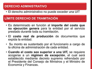 DERECHO ADMINISTRATIVO
• El derecho administrativo no puede exceder una UIT
LÍMITE DERECHO DE TRAMITACIÓN
• Es determinado en función al importe del costo que
su ejecución genera para la entidad por el servicio
prestado durante toda su tramitación.
• El costo real de producción de documentos que
expida la entidad.
• Su monto es sustentado por el funcionario a cargo de
la oficina de administración de cada entidad.
• Cuando el costo sea superior a una UIT, se requiere
acogerse a un régimen de excepción, el cual será
establecido mediante decreto supremo refrendado por
el Presidente del Consejo de Ministros y el Ministro de
Economía y Finanzas.
 
