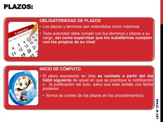 OBLIGATORIEDAD DE PLAZOS
• Los plazos y términos son entendidos como máximos
• Toda autoridad debe cumplir con los términos y plazos a su
cargo, así como supervisar que los subalternos cumplan
con los propios de su nivel
INICIO DE CÓMPUTO
• El plazo expresado en días es contado a partir del día
hábil siguiente de aquel en que se practique la notificación
o la publicación del acto, salvo que este señale una fecha
posterior.
• (forma de conteo de los plazos en los procedimientos)
LEY
N°
27444
PLAZOS:
 