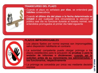TRANSCURSO DEL PLAZO
• Cuando el plazo es señalado por días, se entenderá por
hábiles consecutivos
• Cuando el último día del plazo o la fecha determinada es
inhábil o por cualquier otra circunstancia la atención al
público ese día no funcione durante el horario normal, son
entendidos prorrogados al primer día hábil siguiente
PLAZOS IMPRORROGABLES
• Los plazos fijados por norma expresa son improrrogables,
salvo disposición habilitante en contrario
• La autoridad competente puede otorgar prórroga a los
plazos establecidos para la actuación de pruebas o para la
emisión de informes o dictámenes, cuando así lo
soliciten antes de su vencimiento los administrados o
los funcionarios, respectivamente
• La prórroga es concedida por única vez mediante decisión
expresa
LEY
N°
27444
 