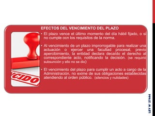 EFECTOS DEL VENCIMIENTO DEL PLAZO
• El plazo vence el último momento del día hábil fijado, o si
no cumple ocn los requisitos de la norma.
• Al vencimiento de un plazo improrrogable para realizar una
actuación o ejercer una facultad procesal, previo
apercibimiento, la entidad declara decaído el derecho al
correspondiente acto, notificando la decisión. (se requirió
subsunción y ello no se dio)
• El vencimiento del plazo para cumplir un acto a cargo de la
Administración, no exime de sus obligaciones establecidas
atendiendo al orden público. (silencios y nulidades)
LEY
N°
27444
 