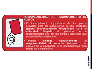 RESPONSABILIDAD POR INCUMPLIMIENTO DE
PLAZOS
• El incumplimiento injustificado de los plazos
previstos para las actuaciones de las entidades
genera responsabilidad disciplinaria para la
autoridad obligada, sin perjuicio de la
responsabilidad civil por los daños y perjuicios que
pudiera haber ocasionado
• También alcanza solidariamente la
responsabilidad al superior jerárquico, por
omisión en la supervisión, si el incumplimiento fuera
reiterativo o sistemático
LEY
N°
27444
 