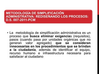 METODOLOGÍA DE SIMPLIFICACIÓN
ADMINISTRATIVA: REDISEÑANDO LOS PROCESOS:
D.S. 007-2011-PCM
• La metodología de simplificación administrativa es un
proceso que busca eliminar exigencias (requisitos),
pasos (cuando pasa por unidades orgánicas que no
generan valor agregado) que se consideran
innecesarias en los procedimientos que se brindan
a la ciudadanía, además de identificar el equipo,
recurso humano e infraestructura necesaria para
satisfacer al ciudadano
 