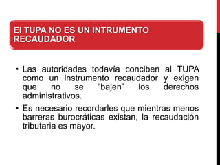 El TUPA NO ES UN INTRUMENTO
RECAUDADOR
• Las autoridades todavía conciben al TUPA
como un instrumento recaudador y exigen
que no se “bajen” los derechos
administrativos.
• Es necesario recordarles que mientras menos
barreras burocráticas existan, la recaudación
tributaria es mayor.
 