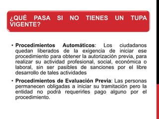 ¿QUÉ PASA SI NO TIENES UN TUPA
VIGENTE?
• Procedimientos Automáticos: Los ciudadanos
quedan liberados de la exigencia de iniciar ese
procedimiento para obtener la autorización previa, para
realizar su actividad profesional, social, económica o
laboral, sin ser pasibles de sanciones por el libre
desarrollo de tales actividades
• Procedimientos de Evaluación Previa: Las personas
permanecen obligadas a iniciar su tramitación pero la
entidad no podrá requerirles pago alguno por el
procedimiento.
 