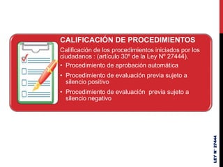 LEY
N°
27444
CALIFICACIÓN DE PROCEDIMIENTOS
Calificación de los procedimientos iniciados por los
ciudadanos : (artículo 30º de la Ley Nº 27444).
• Procedimiento de aprobación automática
• Procedimiento de evaluación previa sujeto a
silencio positivo
• Procedimiento de evaluación previa sujeto a
silencio negativo
 