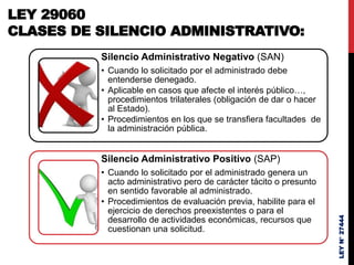 LEY
N°
27444
LEY 29060
CLASES DE SILENCIO ADMINISTRATIVO:
Silencio Administrativo Negativo (SAN)
• Cuando lo solicitado por el administrado debe
entenderse denegado.
• Aplicable en casos que afecte el interés público…,
procedimientos trilaterales (obligación de dar o hacer
al Estado).
• Procedimientos en los que se transfiera facultades de
la administración pública.
Silencio Administrativo Positivo (SAP)
• Cuando lo solicitado por el administrado genera un
acto administrativo pero de carácter tácito o presunto
en sentido favorable al administrado.
• Procedimientos de evaluación previa, habilite para el
ejercicio de derechos preexistentes o para el
desarrollo de actividades económicas, recursos que
cuestionan una solicitud.
 