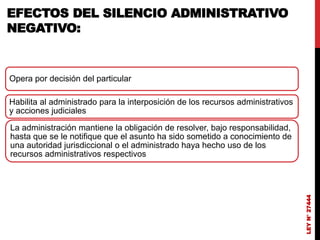 LEY
N°
27444
EFECTOS DEL SILENCIO ADMINISTRATIVO
NEGATIVO:
Opera por decisión del particular
Habilita al administrado para la interposición de los recursos administrativos
y acciones judiciales
La administración mantiene la obligación de resolver, bajo responsabilidad,
hasta que se le notifique que el asunto ha sido sometido a conocimiento de
una autoridad jurisdiccional o el administrado haya hecho uso de los
recursos administrativos respectivos
 