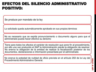 LEY
N°
27444
EFECTOS DEL SILENCIO ADMINISTRATIVO
POSITIVO:
Se produce por mandato de la ley
Lo solicitado queda automáticamente aprobado en sus propios términos
No es necesario que se expida pronunciamiento o documento alguno para que el
administrado pueda hacer efectivo su derecho
Tiene para todos los efectos el carácter de resolución que pone fin al procedimiento,
por ello una vez producido el SAP la Administración pierde la obligación de resolver.
No enerva la obligación de la entidad de realizar la fiscalización posterior de los
documentos, declaraciones e información presentada por el administrado.
No enerva la potestad de nulidad de oficio prevista en el artículo 202 de la Ley del
Procedimiento Administrativo General.
 