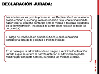 DECLARACIÓN JURADA:
Los administrados podrán presentar una Declaración Jurada ante la
propia entidad que configuró la aprobación ficta, con la finalidad de
hacer valer el derecho conferido ante la misma o terceras entidades
de la administración. (necesidad de contar con la foliación de todos los
documentos)
El cargo de recepción es prueba suficiente de la resolución
aprobatoria ficta de la solicitud o trámite iniciado
En el caso que la administración se niegue a recibir la Declaración
Jurada a que se refiere el párrafo anterior, el administrado podrá
remitirla por conducto notarial, surtiendo los mismos efectos.
LEY
N°
27444
 