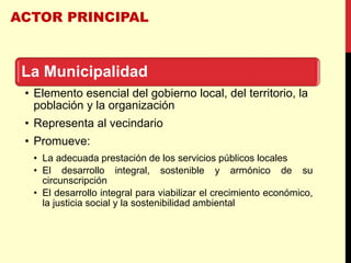 ACTOR PRINCIPAL
La Municipalidad
• Elemento esencial del gobierno local, del territorio, la
población y la organización
• Representa al vecindario
• Promueve:
• La adecuada prestación de los servicios públicos locales
• El desarrollo integral, sostenible y armónico de su
circunscripción
• El desarrollo integral para viabilizar el crecimiento económico,
la justicia social y la sostenibilidad ambiental
 