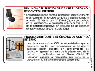 DENUNCIA DEL FUNCIONARIO ANTE EL ÓRGANO
DE CONTROL INTERNO
• Los administrados podrán interponer, individualmente
o en conjunto, el recurso de queja a que se refiere el
artículo 158° de la Ley Nº 27444 (Queja por defecto
en la tramitación), o presentar una denuncia al OCI
de la entidad respectiva, sin perjuicio de las acciones
civiles y penales a que hubiera lugar.
PROCEDIMIENTO ANTE EL ÓRGANO DE CONTROL
INTERNO
• Las denuncias ante el OCI de las entidades, que se
presenten contra los funcionarios o servidores
públicos, serán puestas en conocimiento del
público en general a través de la página web de la
entidad o publicadas en el Diario Oficial “El
Peruano”, cuando la resolución que pone fin al
procedimiento disciplinario quede consentida
LEY
N°
27444
 